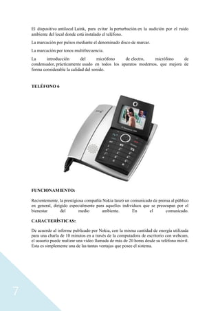 7
El dispositivo antilocal Luink, para evitar la perturbación en la audición por el ruido
ambiente del local donde está instalado el teléfono.
La marcación por pulsos mediante el denominado disco de marcar.
La marcación por tonos multifrecuencia.
La introducción del micrófono de electro, micrófono de
condensador, prácticamente usado en todos los aparatos modernos, que mejora de
forma considerable la calidad del sonido.
TELÉFONO 6
FUNCIONAMIENTO:
Recientemente, la prestigiosa compañía Nokia lanzó un comunicado de prensa al público
en general, dirigido especialmente para aquellos individuos que se preocupan por el
bienestar del medio ambiente. En el comunicado.
CARACTERÍSTICAS:
De acuerdo al informe publicado por Nokia, con la misma cantidad de energía utilizada
para una charla de 10 minutos en a través de la computadora de escritorio con webcam,
el usuario puede realizar una video llamada de más de 20 horas desde su teléfono móvil.
Esta es simplemente una de las tantas ventajas que posee el sistema.
 