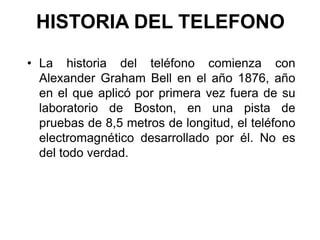 HISTORIA DEL TELEFONO
• La historia del teléfono comienza con
Alexander Graham Bell en el año 1876, año
en el que aplicó por primera vez fuera de su
laboratorio de Boston, en una pista de
pruebas de 8,5 metros de longitud, el teléfono
electromagnético desarrollado por él. No es
del todo verdad.

 