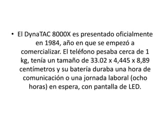 • El DynaTAC 8000X es presentado oficialmente
en 1984, año en que se empezó a
comercializar. El teléfono pesaba cerca de 1
kg, tenía un tamaño de 33.02 x 4,445 x 8,89
centímetros y su batería duraba una hora de
comunicación o una jornada laboral (ocho
horas) en espera, con pantalla de LED.
 
