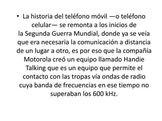 • La historia del teléfono móvil —o teléfono
celular— se remonta a los inicios de
la Segunda Guerra Mundial, donde ya se veía
que era necesaria la comunicación a distancia
de un lugar a otro, es por eso que la compañía
Motorola creó un equipo llamado Handie
Talking que es un equipo que permite el
contacto con las tropas vía ondas de radio
cuya banda de frecuencias en ese tiempo no
superaban los 600 kHz.
 