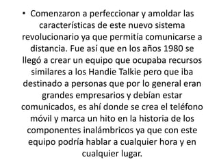 • Comenzaron a perfeccionar y amoldar las
características de este nuevo sistema
revolucionario ya que permitía comunicarse a
distancia. Fue así que en los años 1980 se
llegó a crear un equipo que ocupaba recursos
similares a los Handie Talkie pero que iba
destinado a personas que por lo general eran
grandes empresarios y debían estar
comunicados, es ahí donde se crea el teléfono
móvil y marca un hito en la historia de los
componentes inalámbricos ya que con este
equipo podría hablar a cualquier hora y en
cualquier lugar.
 