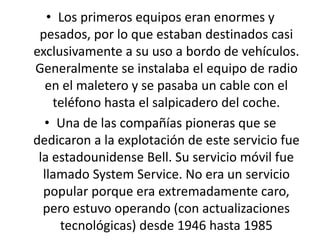 • Los primeros equipos eran enormes y
pesados, por lo que estaban destinados casi
exclusivamente a su uso a bordo de vehículos.
Generalmente se instalaba el equipo de radio
en el maletero y se pasaba un cable con el
teléfono hasta el salpicadero del coche.
• Una de las compañías pioneras que se
dedicaron a la explotación de este servicio fue
la estadounidense Bell. Su servicio móvil fue
llamado System Service. No era un servicio
popular porque era extremadamente caro,
pero estuvo operando (con actualizaciones
tecnológicas) desde 1946 hasta 1985
 
