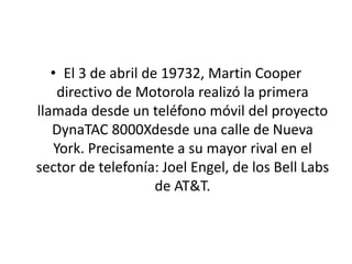 • El 3 de abril de 19732, Martin Cooper
directivo de Motorola realizó la primera
llamada desde un teléfono móvil del proyecto
DynaTAC 8000Xdesde una calle de Nueva
York. Precisamente a su mayor rival en el
sector de telefonía: Joel Engel, de los Bell Labs
de AT&T.
 
