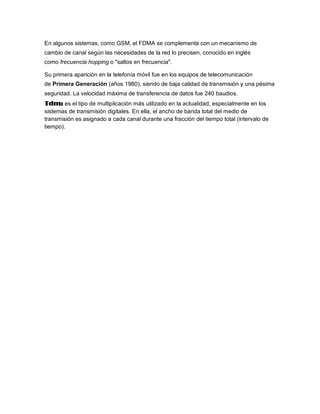En algunos sistemas, como GSM, el FDMA se complementa con un mecanismo de
cambio de canal según las necesidades de la red lo precisen, conocido en inglés
como frecuencia hopping o "saltos en frecuencia".

Su primera aparición en la telefonía móvil fue en los equipos de telecomunicación
de Primera Generación (años 1980), siendo de baja calidad de transmisión y una pésima
seguridad. La velocidad máxima de transferencia de datos fue 240 baudios.
Tdm: es el tipo de multiplicación más utilizado en la actualidad, especialmente en los
sistemas de transmisión digitales. En ella, el ancho de banda total del medio de
transmisión es asignado a cada canal durante una fracción del tiempo total (intervalo de
tiempo).
 