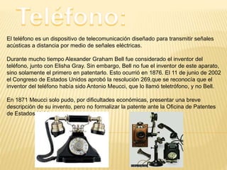 El teléfono es un dispositivo de telecomunicación diseñado para transmitir señales
acústicas a distancia por medio de señales eléctricas.
Durante mucho tiempo Alexander Graham Bell fue considerado el inventor del
teléfono, junto con Elisha Gray. Sin embargo, Bell no fue el inventor de este aparato,
sino solamente el primero en patentarlo. Esto ocurrió en 1876. El 11 de junio de 2002
el Congreso de Estados Unidos aprobó la resolución 269,que se reconocía que el
inventor del teléfono había sido Antonio Meucci, que lo llamó teletrófono, y no Bell.
En 1871 Meucci solo pudo, por dificultades económicas, presentar una breve
descripción de su invento, pero no formalizar la patente ante la Oficina de Patentes
de Estados Unidos.
 