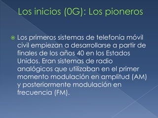    Los primeros sistemas de telefonía móvil
    civil empiezan a desarrollarse a partir de
    finales de los años 40 en los Estados
    Unidos. Eran sistemas de radio
    analógicos que utilizaban en el primer
    momento modulación en amplitud (AM)
    y posteriormente modulación en
    frecuencia (FM).
 