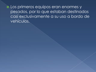    Los primeros equipos eran enormes y
    pesados, por lo que estaban destinados
    casi exclusivamente a su uso a bordo de
    vehículos.
 