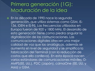    En la década de 1990 nace la segunda
    generación, que utiliza sistemas como GSM, IS-
    136, iDEN e IS-95. Las frecuencias utilizadas en
    Europa fueron de 900 y 1800 MHz. El desarrollo de
    esta generación tiene como piedra angular la
    digitalización de las comunicaciones. Las
    comunicaciones digitales ofrecen una mejor
    calidad de voz que las analógicas, además se
    aumenta el nivel de seguridad y se simplifica la
    fabricación del Terminal (con la reducción de
    costos que ello conlleva). En esta época nacen
    varios estándares de comunicaciones móviles: D-
    AMPS(EE. UU.), PDC (Japón), cdmaOne (EE. UU. y
    Asia) y GSM.
 