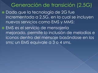  Dado que la tecnología de 2G fue
  incrementada a 2.5G, en la cual se incluyen
  nuevos servicios como EMS y MMS:
 EMS es el servicio de mensajería
  mejorado, permite la inclusión de melodías e
  iconos dentro del mensaje basándose en los
  sms; un EMS equivale a 3 o 4 sms.
 