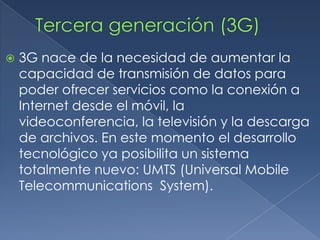    3G nace de la necesidad de aumentar la
    capacidad de transmisión de datos para
    poder ofrecer servicios como la conexión a
    Internet desde el móvil, la
    videoconferencia, la televisión y la descarga
    de archivos. En este momento el desarrollo
    tecnológico ya posibilita un sistema
    totalmente nuevo: UMTS (Universal Mobile
    Telecommunications System).
 
