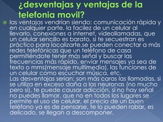    las ventajas vendrían siendo: comunicación rápida y
    en cualquier parte, la facilez de un celular al
    llevarlo, conexiones a internet, videollamadas, que
    un celular sencillo es barato, si te secuestran es
    práctico para localizarte,se pueden conectar a más
    redes telefónicas que un teléfono de casa
    permitiéndote tener más señal y buscar las
    frecuencias más rápido, enviar mensajes ya sea de
    texto o mms(mensaje multimedia), las funciones de
    un celular como escuchar música, etc.
    Las desventajas serian: son más caras las llamadas, si
    se utiliza en exceso daña a las neuronas (no mucho
    pero si), te puede causar adicción, si no hay señal
    no puedes llamar, que no en todos los lugares se
    permite el uso de celular, el precio de un buen
    teléfono ya es de pensarse, te lo pueden robar, es
    delicado, se llegan a descomponer.
 