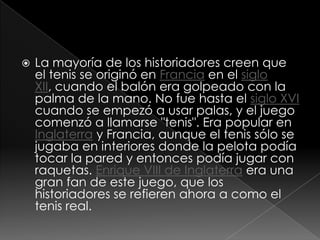 La mayoría de los historiadores creen que el tenis se originó en Francia en el siglo XII, cuando el balón era golpeado con la palma de la mano. No fue hasta el siglo XVI cuando se empezó a usar palas, y el juego comenzó a llamarse "tenis". Era popular en Inglaterra y Francia, aunque el tenis sólo se jugaba en interiores donde la pelota podía tocar la pared y entonces podía jugar con raquetas. Enrique VIII de Inglaterra era una gran fan de este juego, que los historiadores se refieren ahora a como el tenis real.