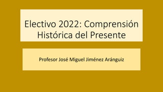 Electivo 2022: Comprensión
Histórica del Presente
Profesor José Miguel Jiménez Aránguiz
 