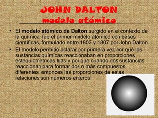 JOHN DALTON
modelo atómico
• El modelo atómico de Dalton surgido en el contexto de
la química, fue el primer modelo atómic...