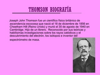 THOMSON BIOGRAFÍA
Joseph John Thomson fue un científico físico británico de
ascendencia escocesa que nació el 18 de diciem...