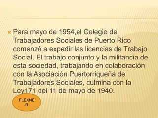  Para mayo de 1954,el Colegio de
Trabajadores Sociales de Puerto Rico
comenzó a expedir las licencias de Trabajo
Social. ...