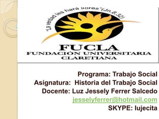 Programa: Trabajo Social  Asignatura:  Historia del Trabajo Social Docente: Luz Jessely Ferrer Salcedo jesselyferrer@hotmail.com SKYPE: lujecita  