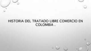 HISTORIA DEL TRATADO LIBRE COMERCIO EN
COLOMBIA .
 