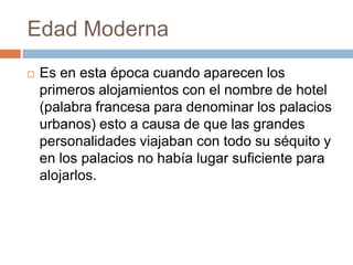 Edad Moderna
   Es en esta época cuando aparecen los
    primeros alojamientos con el nombre de hotel
    (palabra francesa para denominar los palacios
    urbanos) esto a causa de que las grandes
    personalidades viajaban con todo su séquito y
    en los palacios no había lugar suficiente para
    alojarlos.
 