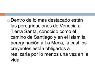    Dentro de lo mas destacado están
    las peregrinaciones de Venecia a
    Tierra Santa, conocido como el
    camino de Santiago y en el Islam la
    peregrinación a La Meca, la cual los
    creyentes están obligados a
    realizarla por lo menos una vez en la
    vida.
 