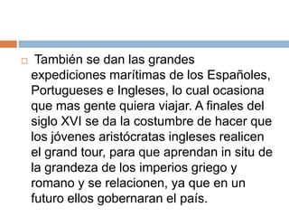     También se dan las grandes
    expediciones marítimas de los Españoles,
    Portugueses e Ingleses, lo cual ocasiona
    que mas gente quiera viajar. A finales del
    siglo XVI se da la costumbre de hacer que
    los jóvenes aristócratas ingleses realicen
    el grand tour, para que aprendan in situ de
    la grandeza de los imperios griego y
    romano y se relacionen, ya que en un
    futuro ellos gobernaran el país.
 