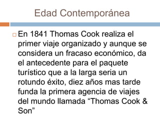 Edad Contemporánea

   En 1841 Thomas Cook realiza el
    primer viaje organizado y aunque se
    considera un fracaso económico, da
    el antecedente para el paquete
    turístico que a la larga seria un
    rotundo éxito, diez años mas tarde
    funda la primera agencia de viajes
    del mundo llamada “Thomas Cook &
    Son”
 
