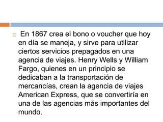     En 1867 crea el bono o voucher que hoy
    en día se maneja, y sirve para utilizar
    ciertos servicios prepagados en una
    agencia de viajes. Henry Wells y William
    Fargo, quienes en un principio se
    dedicaban a la transportación de
    mercancías, crean la agencia de viajes
    American Express, que se convertiría en
    una de las agencias más importantes del
    mundo.
 