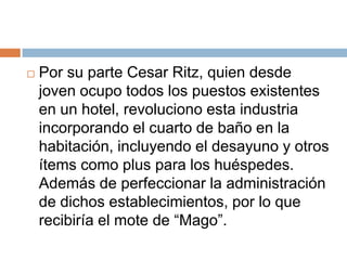    Por su parte Cesar Ritz, quien desde
    joven ocupo todos los puestos existentes
    en un hotel, revoluciono esta industria
    incorporando el cuarto de baño en la
    habitación, incluyendo el desayuno y otros
    ítems como plus para los huéspedes.
    Además de perfeccionar la administración
    de dichos establecimientos, por lo que
    recibiría el mote de “Mago”.
 