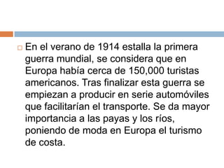    En el verano de 1914 estalla la primera
    guerra mundial, se considera que en
    Europa había cerca de 150,000 turistas
    americanos. Tras finalizar esta guerra se
    empiezan a producir en serie automóviles
    que facilitarían el transporte. Se da mayor
    importancia a las payas y los ríos,
    poniendo de moda en Europa el turismo
    de costa.
 