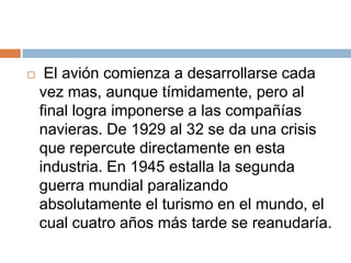     El avión comienza a desarrollarse cada
    vez mas, aunque tímidamente, pero al
    final logra imponerse a las compañías
    navieras. De 1929 al 32 se da una crisis
    que repercute directamente en esta
    industria. En 1945 estalla la segunda
    guerra mundial paralizando
    absolutamente el turismo en el mundo, el
    cual cuatro años más tarde se reanudaría.
 