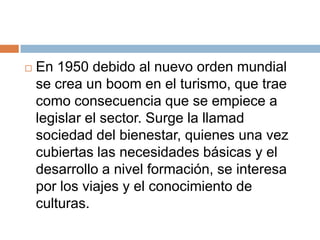    En 1950 debido al nuevo orden mundial
    se crea un boom en el turismo, que trae
    como consecuencia que se empiece a
    legislar el sector. Surge la llamad
    sociedad del bienestar, quienes una vez
    cubiertas las necesidades básicas y el
    desarrollo a nivel formación, se interesa
    por los viajes y el conocimiento de
    culturas.
 