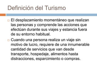 Definición del Turismo
   El desplazamiento momentáneo que realizan
    las personas y comprende las acciones que
    efectúan durante sus viajes y estancia fuera
    de su entorno habitual.
   Cuando una persona realiza un viaje sin
    motivo de lucro, requiere de una innumerable
    cantidad de servicios que van desde
    transporte, hospedaje, alimentos hasta
    distracciones, esparcimiento o compras.
 