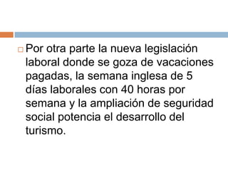    Por otra parte la nueva legislación
    laboral donde se goza de vacaciones
    pagadas, la semana inglesa de 5
    días laborales con 40 horas por
    semana y la ampliación de seguridad
    social potencia el desarrollo del
    turismo.
 