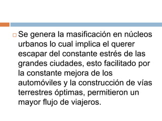    Se genera la masificación en núcleos
    urbanos lo cual implica el querer
    escapar del constante estrés de las
    grandes ciudades, esto facilitado por
    la constante mejora de los
    automóviles y la construcción de vías
    terrestres óptimas, permitieron un
    mayor flujo de viajeros.
 