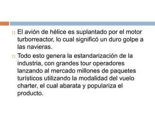    El avión de hélice es suplantado por el motor
    turborreactor, lo cual significó un duro golpe a
    las navieras.
   Todo esto genera la estandarización de la
    industria, con grandes tour operadores
    lanzando al mercado millones de paquetes
    turísticos utilizando la modalidad del vuelo
    charter, el cual abarata y populariza el
    producto.
 
