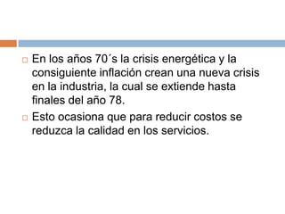    En los años 70´s la crisis energética y la
    consiguiente inflación crean una nueva crisis
    en la industria, la cual se extiende hasta
    finales del año 78.
   Esto ocasiona que para reducir costos se
    reduzca la calidad en los servicios.
 