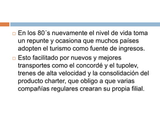    En los 80´s nuevamente el nivel de vida toma
    un repunte y ocasiona que muchos países
    adopten el turismo como fuente de ingresos.
   Esto facilitado por nuevos y mejores
    transportes como el concordé y el tupolev,
    trenes de alta velocidad y la consolidación del
    producto charter, que obligo a que varias
    compañías regulares crearan su propia filial.
 