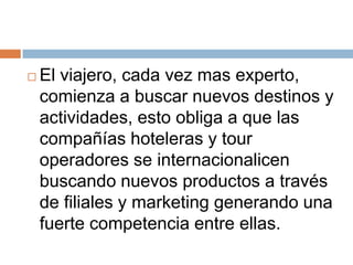   El viajero, cada vez mas experto,
    comienza a buscar nuevos destinos y
    actividades, esto obliga a que las
    compañías hoteleras y tour
    operadores se internacionalicen
    buscando nuevos productos a través
    de filiales y marketing generando una
    fuerte competencia entre ellas.
 