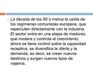    La década de los 90´s marca la caída de
    los regímenes comunistas europeos, que
    repercuten directamente con la industria.
    El sector entra en una etapa de madurez,
    que modera y controla el crecimiento,
    ahora se tiene control sobre la capacidad
    receptiva, se diversifica la oferta y la
    demanda, es decir, se crean nuevos
    destinos y surgen nuevos tipos de
    viajeros.
 