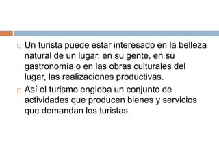    Un turista puede estar interesado en la belleza
    natural de un lugar, en su gente, en su
    gastronomía o en las obras culturales del
    lugar, las realizaciones productivas.
   Así el turismo engloba un conjunto de
    actividades que producen bienes y servicios
    que demandan los turistas.
 