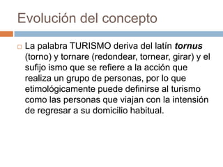 Evolución del concepto
   La palabra TURISMO deriva del latín tornus
    (torno) y tornare (redondear, tornear, girar) y el
    sufijo ismo que se refiere a la acción que
    realiza un grupo de personas, por lo que
    etimológicamente puede definirse al turismo
    como las personas que viajan con la intensión
    de regresar a su domicilio habitual.
 