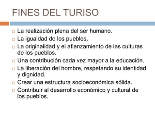 FINES DEL TURISO
   La realización plena del ser humano.
   La igualdad de los pueblos.
   La originalidad y el afianzamiento de las culturas
    de los pueblos.
   Una contribución cada vez mayor a la educación.
   La liberación del hombre, respetando su identidad
    y dignidad.
   Crear una estructura socioeconómica sólida.
   Contribuir al desarrollo económico y cultural de
    los pueblos.
 