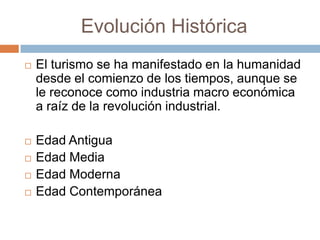 Evolución Histórica
   El turismo se ha manifestado en la humanidad
    desde el comienzo de los tiempos, aunque se
    le reconoce como industria macro económica
    a raíz de la revolución industrial.

   Edad Antigua
   Edad Media
   Edad Moderna
   Edad Contemporánea
 