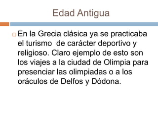 Edad Antigua

   En la Grecia clásica ya se practicaba
    el turismo de carácter deportivo y
    religioso. Claro ejemplo de esto son
    los viajes a la ciudad de Olimpia para
    presenciar las olimpiadas o a los
    oráculos de Delfos y Dódona.
 