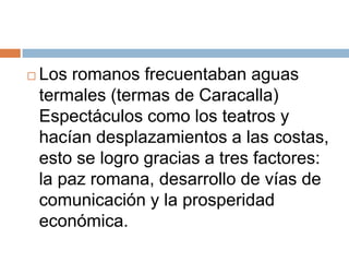   Los romanos frecuentaban aguas
    termales (termas de Caracalla)
    Espectáculos como los teatros y
    hacían desplazamientos a las costas,
    esto se logro gracias a tres factores:
    la paz romana, desarrollo de vías de
    comunicación y la prosperidad
    económica.
 