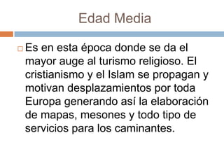 Edad Media

   Es en esta época donde se da el
    mayor auge al turismo religioso. El
    cristianismo y el Islam se propagan y
    motivan desplazamientos por toda
    Europa generando así la elaboración
    de mapas, mesones y todo tipo de
    servicios para los caminantes.
 
