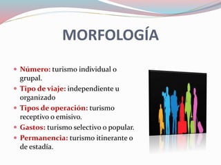MORFOLOGÍA
 Número: turismo individual o
grupal.
 Tipo de viaje: independiente u
organizado
 Tipos de operación: turismo
receptivo o emisivo.
 Gastos: turismo selectivo o popular.
 Permanencia: turismo itinerante o
de estadía.
 