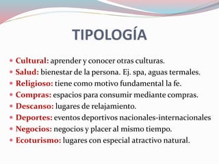 TIPOLOGÍA
 Cultural: aprender y conocer otras culturas.
 Salud: bienestar de la persona. Ej. spa, aguas termales.
 Religioso: tiene como motivo fundamental la fe.
 Compras: espacios para consumir mediante compras.
 Descanso: lugares de relajamiento.
 Deportes: eventos deportivos nacionales-internacionales
 Negocios: negocios y placer al mismo tiempo.
 Ecoturismo: lugares con especial atractivo natural.
 