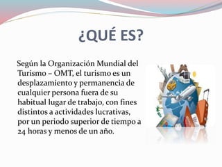 ¿QUÉ ES?
Según la Organización Mundial del
Turismo – OMT, el turismo es un
desplazamiento y permanencia de
cualquier persona fuera de su
habitual lugar de trabajo, con fines
distintos a actividades lucrativas,
por un periodo superior de tiempo a
24 horas y menos de un año.
 