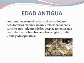 EDAD ANTIGUA
Los hombres se movilizaban a diversos lugares
debido varias razones, no muy relacionadas con el
turismo en sí. Algunos de los desplazamientos que
realizaban estos hombres era hacia Egipto, India,
China y Mesopotamia.
 